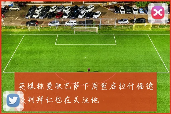 英媒称曼联巴萨下周重启拉什福德谈判拜仁也在关注他