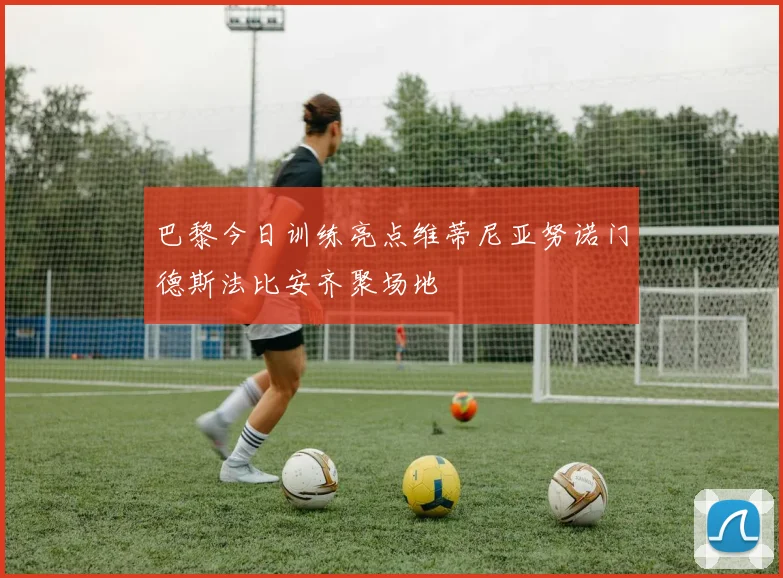 巴黎今日训练亮点维蒂尼亚努诺门德斯法比安齐聚场地