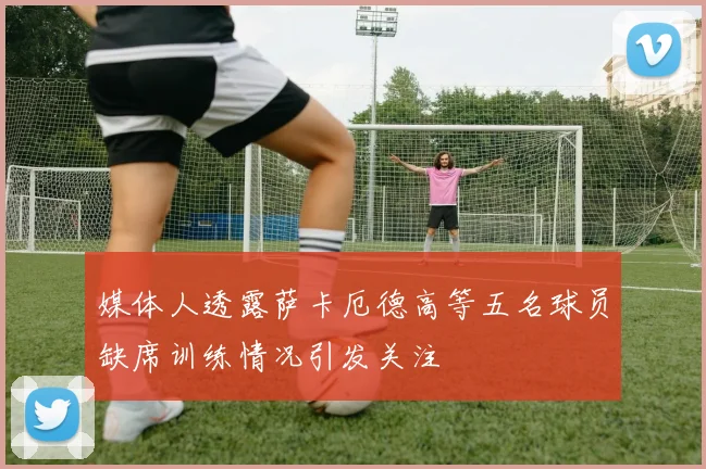 媒体人透露萨卡厄德高等五名球员缺席训练情况引发关注