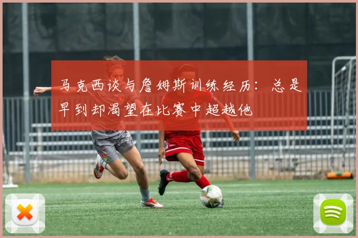 马克西谈与詹姆斯训练经历:总是早到却渴望在比赛中超越他