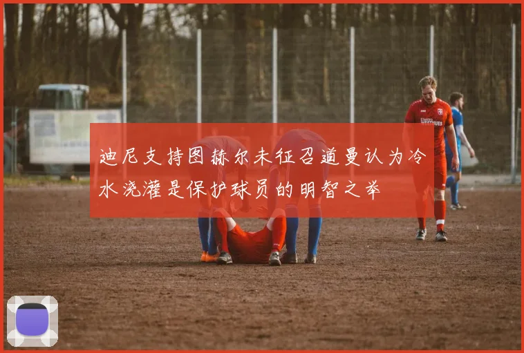 迪尼支持图赫尔未征召道曼认为冷水浇灌是保护球员的明智之举