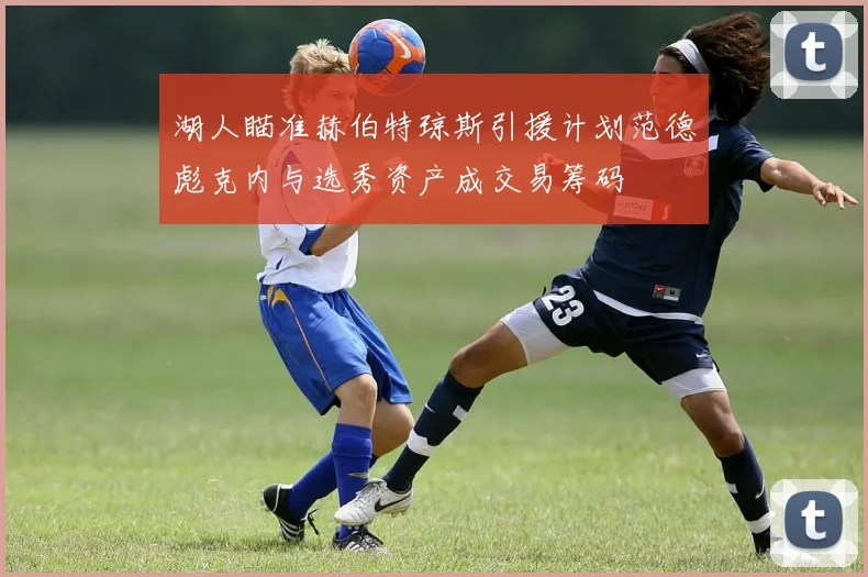 湖人瞄准赫伯特琼斯引援计划范德彪克内与选秀资产成交易筹码
