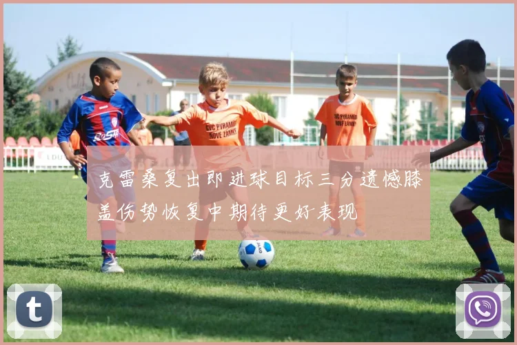 克雷桑复出即进球目标三分遗憾膝盖伤势恢复中期待更好表现