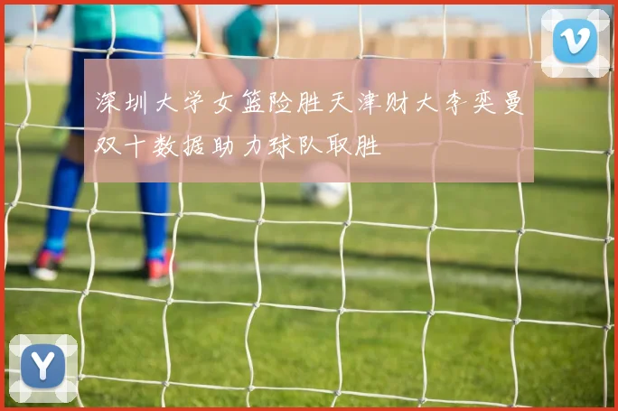 深圳大学女篮险胜天津财大李奕曼双十数据助力球队取胜