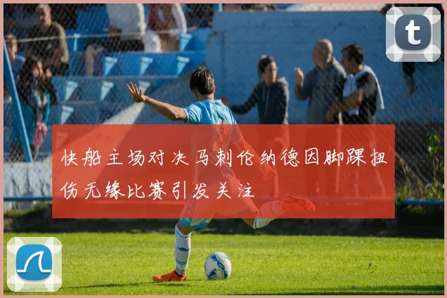 快船主场对决马刺伦纳德因脚踝扭伤无缘比赛引发关注