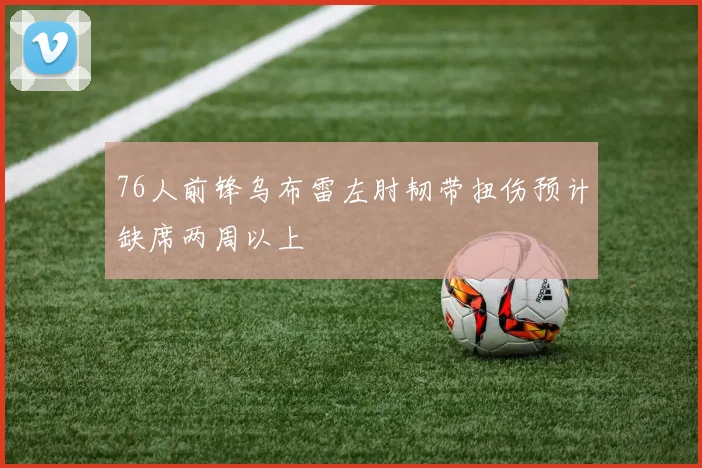 76人前锋乌布雷左肘韧带扭伤预计缺席两周以上