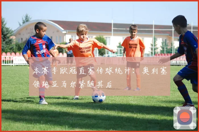 本赛季欧冠直塞传球统计:奥利塞领跑亚马尔紧随其后
