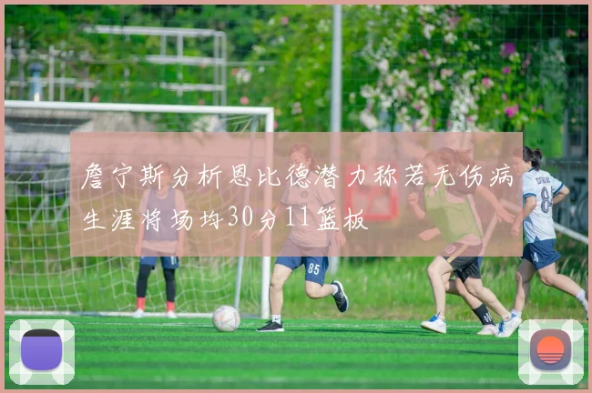 詹宁斯分析恩比德潜力称若无伤病生涯将场均30分11篮板