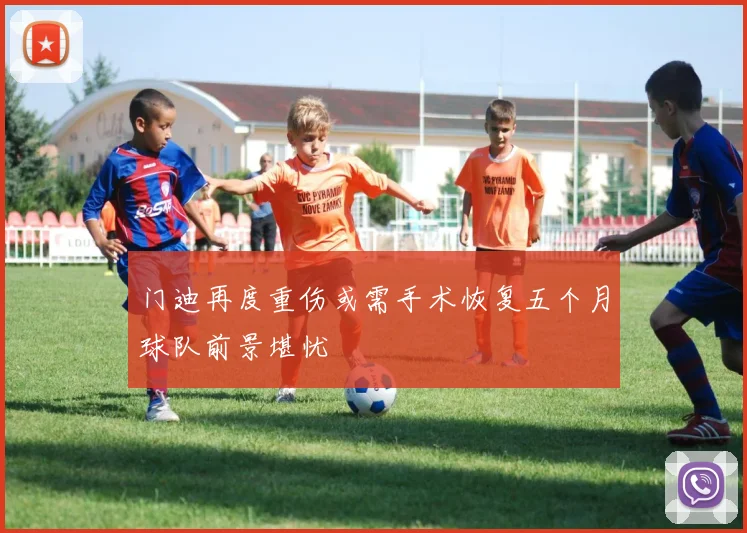 门迪再度重伤或需手术恢复五个月球队前景堪忧