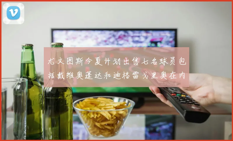 尤文图斯今夏计划出售七名球员包括戴维奥蓬达和迪格雷戈里奥在内