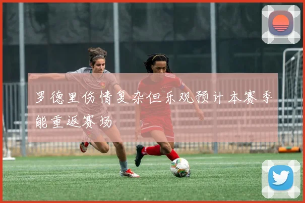 罗德里伤情复杂但乐观预计本赛季能重返赛场