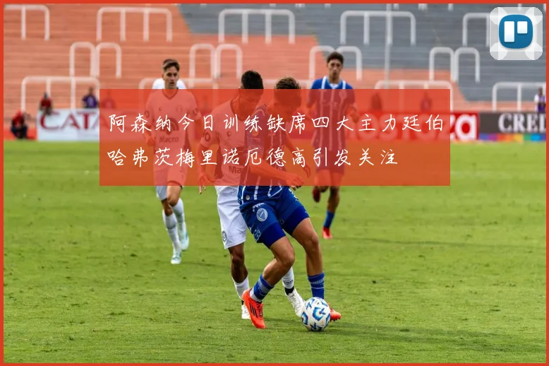 阿森纳今日训练缺席四大主力廷伯哈弗茨梅里诺厄德高引发关注