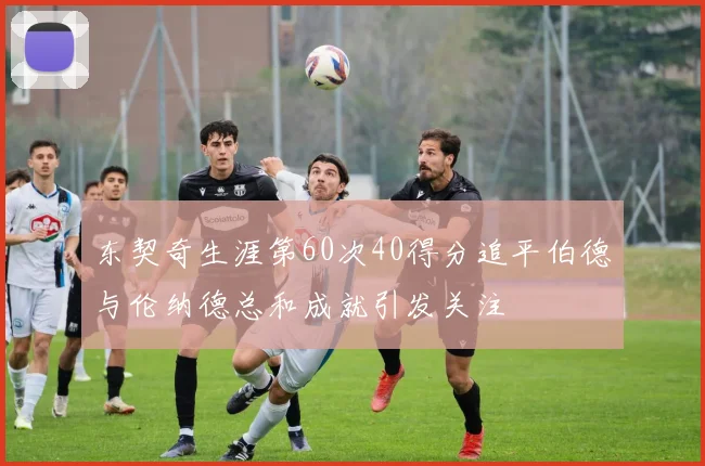 东契奇生涯第60次40得分追平伯德与伦纳德总和成就引发关注