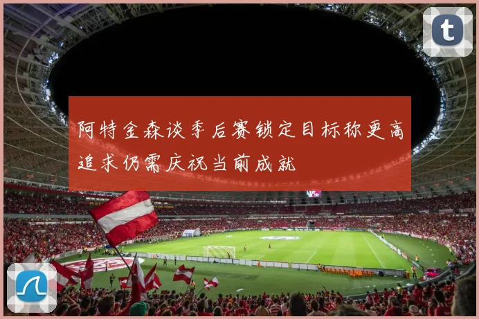 阿特金森谈季后赛锁定目标称更高追求仍需庆祝当前成就