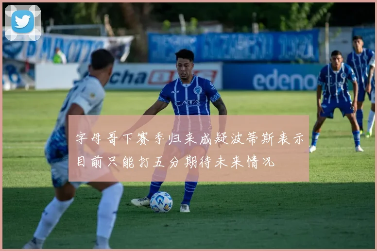 字母哥下赛季归来成疑波蒂斯表示目前只能打五分期待未来情况