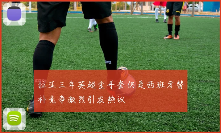 拉亚三年英超金手套仍是西班牙替补竞争激烈引发热议