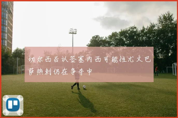 切尔西否认签塞内西可能性尤文巴萨热刺仍在争夺中
