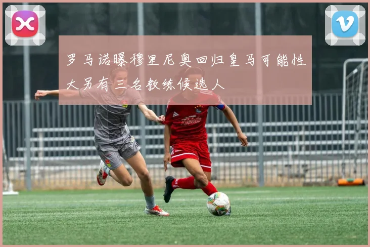 罗马诺曝穆里尼奥回归皇马可能性大另有三名教练候选人