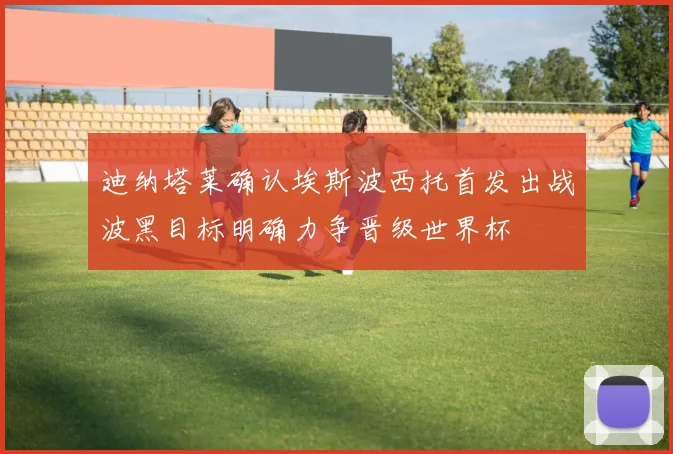 迪纳塔莱确认埃斯波西托首发出战波黑目标明确力争晋级世界杯