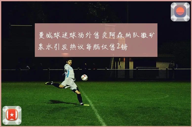 曼城球迷球场外售卖阿森纳队徽矿泉水引发热议每瓶仅售2镑