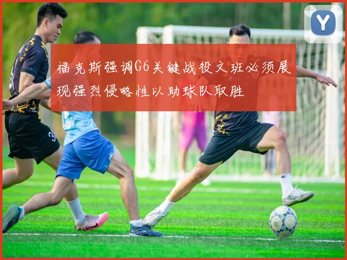 福克斯强调G6关键战役文班必须展现强烈侵略性以助球队取胜