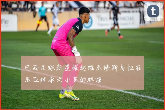 巴西足球新星崛起维尼修斯与拉菲尼亚继承大小罗的辉煌