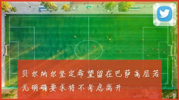 贝尔纳尔坚定希望留在巴萨高层若无明确要求将不考虑离开