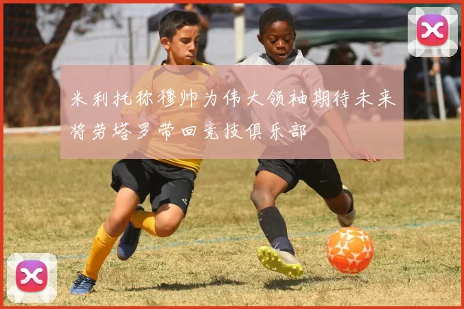 米利托称穆帅为伟大领袖期待未来将劳塔罗带回竞技俱乐部