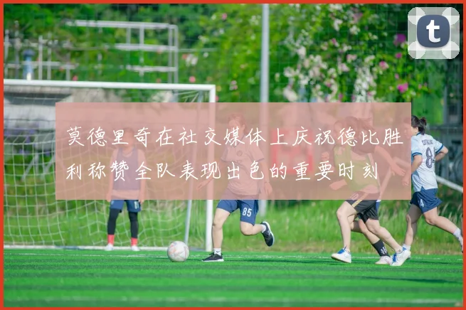 莫德里奇在社交媒体上庆祝德比胜利称赞全队表现出色的重要时刻