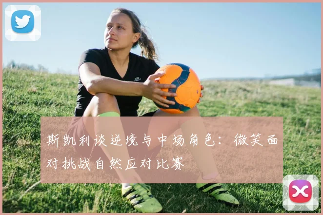 斯凯利谈逆境与中场角色：微笑面对挑战自然应对比赛