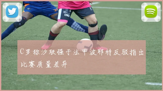 C罗称沙联强于法甲波耶特反驳指出比赛质量差异